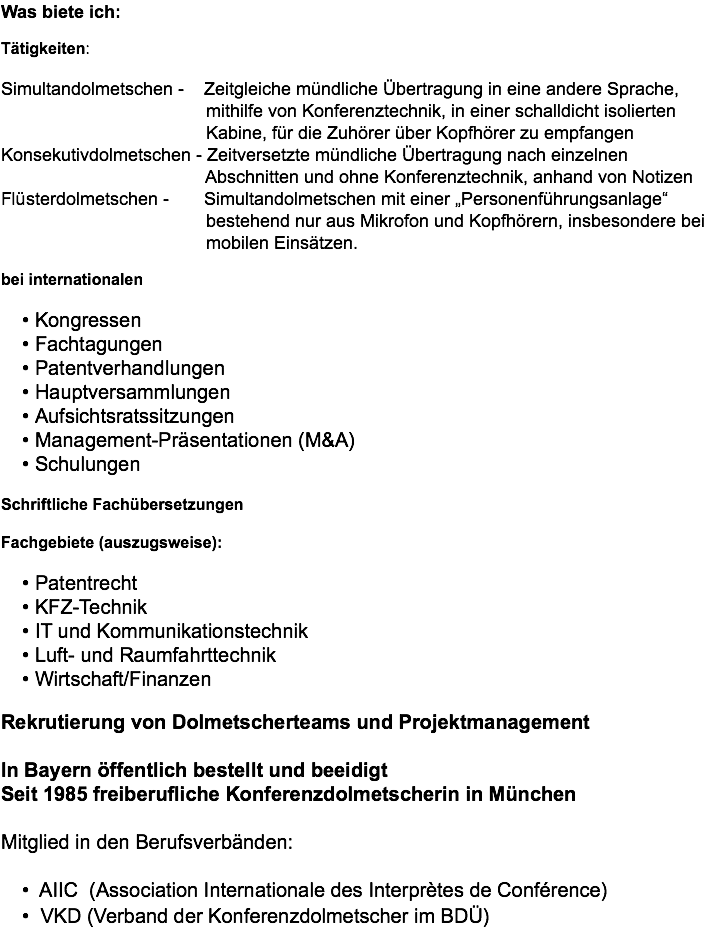 Was biete ich: Tätigkeiten: Simultandolmetschen - Zeitgleiche mündliche Übertragung in eine andere Sprache, mithilfe von Konferenztechnik, in einer schalldicht isolierten Kabine, für die Zuhörer über Kopfhörer zu empfangen Konsekutivdolmetschen - Zeitversetzte mündliche Übertragung nach einzelnen Abschnitten und ohne Konferenztechnik, anhand von Notizen Flüsterdolmetschen - Simultandolmetschen mit einer „Personenführungsanlage“ bestehend nur aus Mikrofon und Kopfhörern, insbesondere bei mobilen Einsätzen. bei internationalen Kongressen Fachtagungen Patentverhandlungen Hauptversammlungen Aufsichtsratssitzungen Management-Präsentationen (M&A) Schulungen Schriftliche Fachübersetzungen Fachgebiete (auszugsweise): Patentrecht KFZ-Technik IT und Kommunikationstechnik Luft- und Raumfahrttechnik Wirtschaft/Finanzen Rekrutierung von Dolmetscherteams und Projektmanagement In Bayern öffentlich bestellt und beeidigt Seit 1985 freiberufliche Konferenzdolmetscherin in München Mitglied in den Berufsverbänden:  AIIC (Association Internationale des Interprètes de Conférence) VKD (Verband der Konferenzdolmetscher im BDÜ)